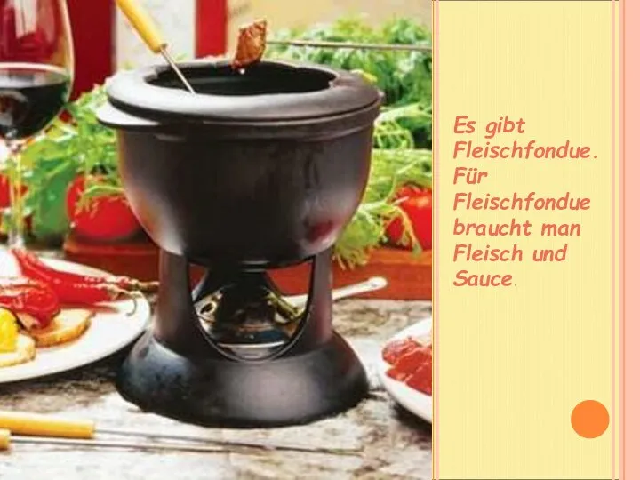 Es gibt Fleischfondue. Für Fleischfondue braucht man Fleisch und Sauce.