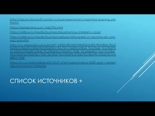 СПИСОК ИСТОЧНИКОВ + https://azure.microsoft.com/ru-ru/overview/what-is-machine-learning-platform/ https://textarchive.ru/c-1442792.html https://skillbox.ru/media/business/iskusstvennyy-intellekt-v-rossii/ https://skillbox.ru/media/business/azbuka-tsifrovizatsii-ot-neyrona-do-umnogo-goroda/ https://ru.wikipedia.org/wiki/GPT-3#%D0%92%D0%BE%D0%B7%D0%BC%D0%BE%D0%B6%D0%BD%D0%BE%D1%81%D1%82%D0%B8_%D0%B8_%D0%BF%D1%80%D0%B8%D0%BC%D0%B5%D1%80%D1%8B_%D0%B8%D1%81%D0%BF%D0%BE%D0%BB%D1%8C%D0%B7%D0%BE%D0%B2%D0%B0%D0%BD%D0%B8%D1%8F https://vc.ru/redmadrobot/216127-chem-zapomnilsya-2020-god-v-oblasti-iskusstvennogo-intellekta