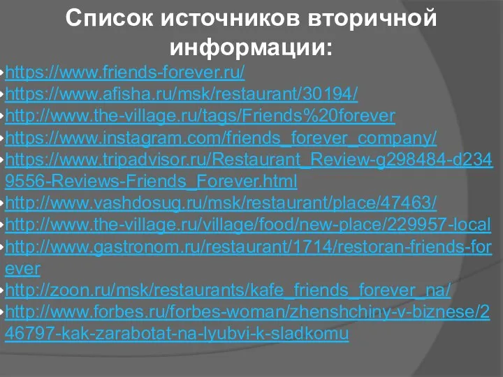 Список источников вторичной информации: https://www.friends-forever.ru/ https://www.afisha.ru/msk/restaurant/30194/ http://www.the-village.ru/tags/Friends%20forever https://www.instagram.com/friends_forever_company/ https://www.tripadvisor.ru/Restaurant_Review-g298484-d2349556-Reviews-Friends_Forever.html http://www.vashdosug.ru/msk/restaurant/place/47463/ http://www.the-village.ru/village/food/new-place/229957-local http://www.gastronom.ru/restaurant/1714/restoran-friends-forever http://zoon.ru/msk/restaurants/kafe_friends_forever_na/ http://www.forbes.ru/forbes-woman/zhenshchiny-v-biznese/246797-kak-zarabotat-na-lyubvi-k-sladkomu