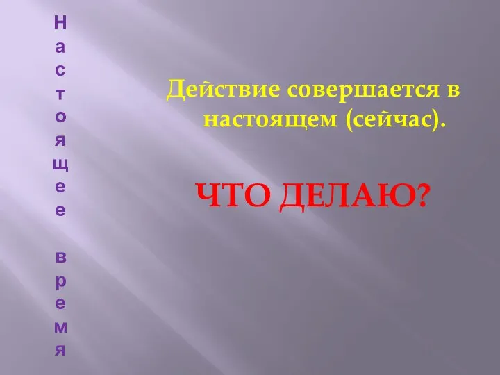 На с т о яще е в р емя Действие совершается в настоящем (сейчас). ЧТО ДЕЛАЮ?