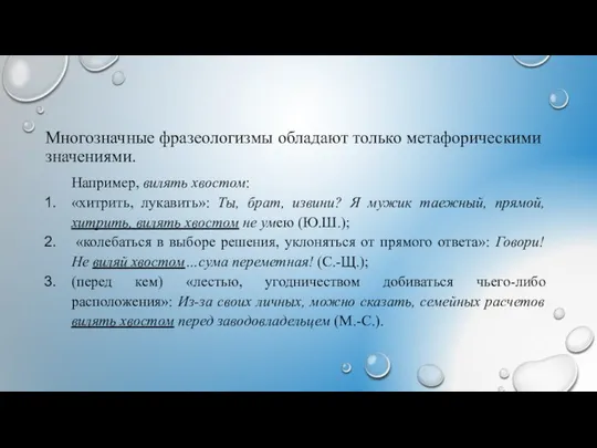 Многозначные фразеологизмы обладают только метафорическими значениями. Например, вилять хвостом: «хитрить, лукавить»: