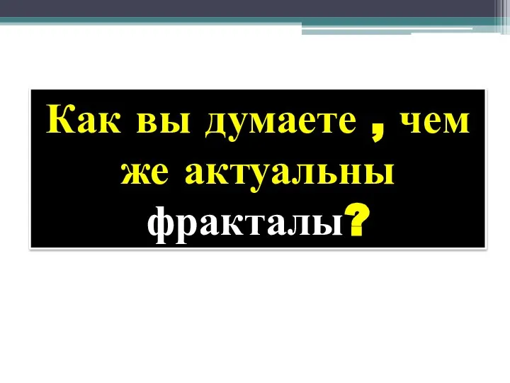 Как вы думаете , чем же актуальны фракталы?