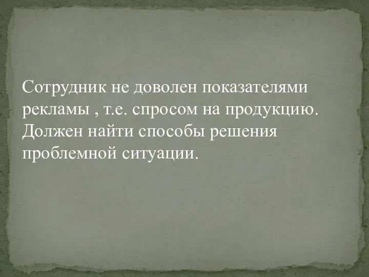 Сотрудник не доволен показателями рекламы , т.е. спросом на продукцию. Должен найти способы решения проблемной ситуации.