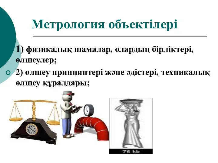 Метрология объектілері 1) физикалық шамалар, олардың бірліктері, өлшеулер; 2) өлшеу принциптері және әдістері, техникалық өлшеу құралдары;