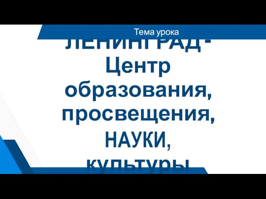 ЛЕНИНГРАД -Центр образования, просвещения, НАУКИ, культуры Тема урока