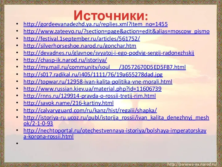 Источники: http://gordeevanadezhd.ya.ru/replies.xml?item_no=1455 http://www.zateevo.ru/?section=page&action=edit&alias=moscow_pismo http://festival.1september.ru/articles/561752/ http://silverhorseshoe.narod.ru/gonchar.htm http://devadnes.ru/glavnoe/svyatoj-i-ego-podvig-sergij-radonezhskij http://chasp-ik.narod.ru/istoriya/ http://my.mail.ru/community/soul___/30572670D5ED5FB7.html http://s017.radikal.ru/i405/1111/76/19a655278dad.jpg http://topwar.ru/12958-ivan-kalita-politika-vne-morali.html http://www.russian.kiev.ua/material.php?id=11606739 http://rnns.ru/129914-pravda-o-rossii-tretij-rim.html http://savok.name/216-kartiny.html http://calvaryguard.com/ru/kanz/hist/regalii/shapka/ http://istoriya-ru.ucoz.ru/publ/istorija_rossii/ivan_kalita_denezhnyj_meshok/2-1-0-93 http://nechtoportal.ru/otechestvennaya-istoriya/bolshaya-imperatorskaya-korona-rossii.html