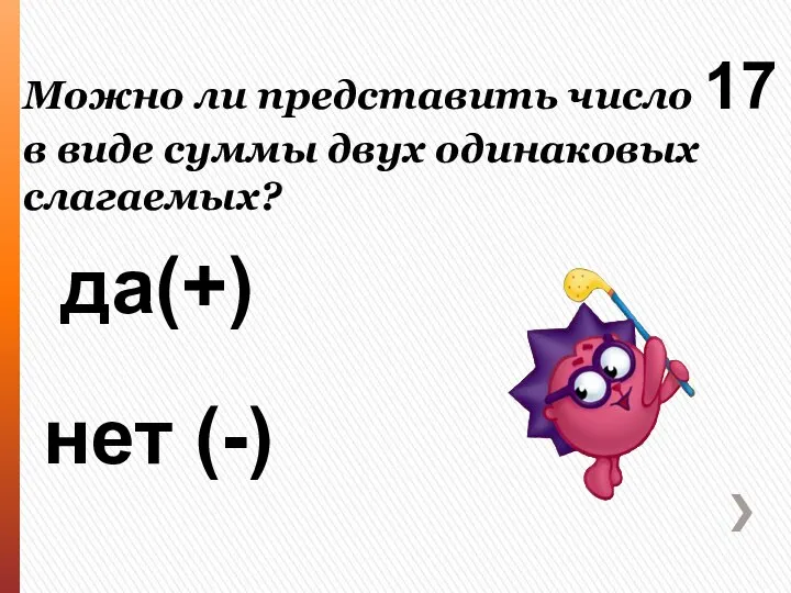 Можно ли представить число 17 в виде суммы двух одинаковых слагаемых? да(+) нет (-)