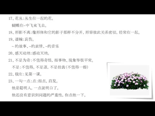 17、花丛：丛生在一起的花。 蝴蝶在~中飞来飞去。 18、形影不离：像形体和它的影子那样不分开，形容彼此关系密切，经常在一起。 19、凄婉：哀伤。 ~ 的故事、~的表情、~的音乐 20、感天动地：感动天地。 21、不足为奇：不值得奇怪，指事物、现象等很平常。 不足：不值得。不足道，不足挂齿（不值得一提） 22、极左：见第一课。 23、一勾一点：点：指点，启发。 他是聪明人，一点就明白了。 他还没有意识到问题的严重性，你点他一下。