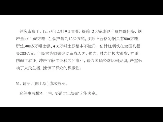 经突击蛮干，1958年12月19日宣布，提前12天完成钢产量翻番任务，钢产量为11 08万吨，生铁产量为1369万吨。实际上合格的钢只有800万吨，所炼300多万吨土钢、416万吨土铁根本不能用 。估计炼钢铁在全国约损失200亿元。全民大炼钢铁运动造成人力、物力、财力的极大浪费，严重削弱了农业，冲击了轻工业和其他事业，造成国民经济比例失调，严重影响了人民生活，挫伤了群众的积极性。 31、请示：（向上级）请求指示。 这件事我做不了主，要请示上级后才能决定。