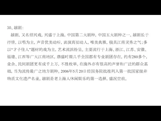 30、越剧： 越剧，又名绍兴戏，兴盛于上海，中国第二大剧种，中国五大剧种之一。越剧长于抒情，以唱为主，声音优美动听，表演真切动人，唯美典雅，极具江南灵秀之气；多以“才子佳人”题材的戏为主，艺术流派纷呈。主要流行于上海、浙江、江苏、安徽、福建、江西等广大江南地区，鼎盛时期几乎全国都有专业剧团存在，约有280多个，业余、民间剧团更有成千上万，不胜枚举。在海外亦有很高的声誉和广泛的群众基础，当为流传最广之地方剧种。2006年5月20日经国务院批准列入第一批国家级非物质文化遗产名录。越剧是老上海人休闲娱乐的第一选择，盛况空前。