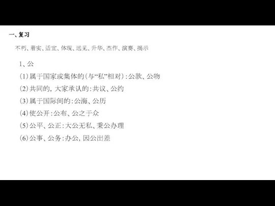 一、复习 不朽、着实、适宜、体现、远见、升华、杰作、演奏、揭示 1、公 （1）属于国家或集体的（与“私”相对）：公款、公物 （2）共同的，大家承认的：共议、公约 （3）属于国际间的：公海、公历 （4）使公开：公布、公之于众 （5）公平、公正：大公无私、秉公办理 （6）公事、公务：办公，因公出差