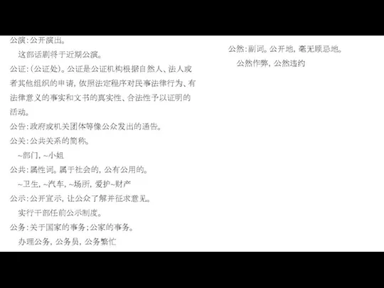 公演：公开演出。 这部话剧将于近期公演。 公证：（公证处）。公证是公证机构根据自然人、法人或者其他组织的申请，依照法定程序对民事法律行为、有法律意义的事实和文书的真实性、合法性予以证明的活动。 公告：政府或机关团体等像公众发出的通告。 公关：公共关系的简称。 ~部门，~小姐 公共：属性词。属于社会的，公有公用的。 ~卫生，~汽车，~场所，爱护~财产 公示：公开宣示，让公众了解并征求意见。 实行干部任前公示制度。 公务：关于国家的事务；公家的事务。 办理公务，公务员，公务繁忙 公然：副词。公开地，毫无顾忌地。 公然作弊，公然违约