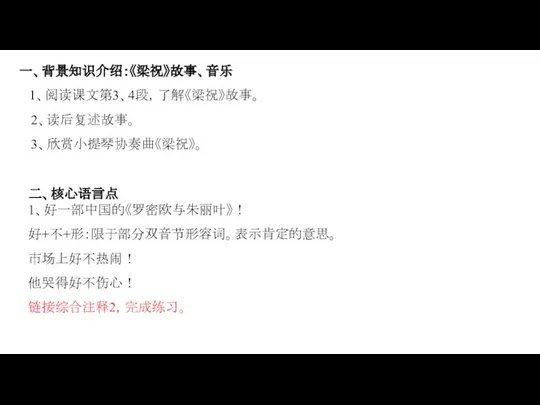 一、背景知识介绍：《梁祝》故事、音乐 1、阅读课文第3、4段，了解《梁祝》故事。 2、读后复述故事。 3、欣赏小提琴协奏曲《梁祝》。 二、核心语言点 1、好一部中国的《罗密欧与朱丽叶》！ 好+不+形：限于部分双音节形容词。表示肯定的意思。 市场上好不热闹！ 他哭得好不伤心！ 链接综合注释2，完成练习。