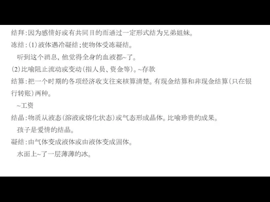 结拜：因为感情好或有共同目的而通过一定形式结为兄弟姐妹。 冻结：（1）液体遇冷凝结；使物体受冻凝结。 听到这个消息，他觉得全身的血液都~了。 （2）比喻阻止流动或变动（指人员、资金等）。~存款 结算：把一个时期的各项经济收支往来核算清楚。有现金结算和非现金结算（只在银行转账）两种。 ~工资 结晶：物质从液态（溶液或熔化状态）或气态形成晶体。比喻珍贵的成果。 孩子是爱情的结晶。 凝结：由气体变成液体或由液体变成固体。 水面上~了一层薄薄的冰。