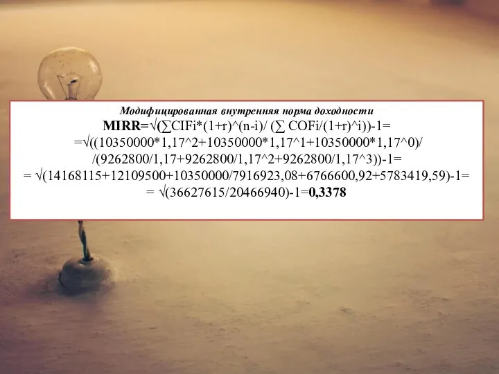 Модифицированная внутренняя норма доходности MIRR=√(∑CIFi*(1+r)^(n-i)/ (∑ COFi/(1+r)^i))-1= =√((10350000*1,17^2+10350000*1,17^1+10350000*1,17^0)/ /(9262800/1,17+9262800/1,17^2+9262800/1,17^3))-1= = √(14168115+12109500+10350000/7916923,08+6766600,92+5783419,59)-1= = √(36627615/20466940)-1=0,3378