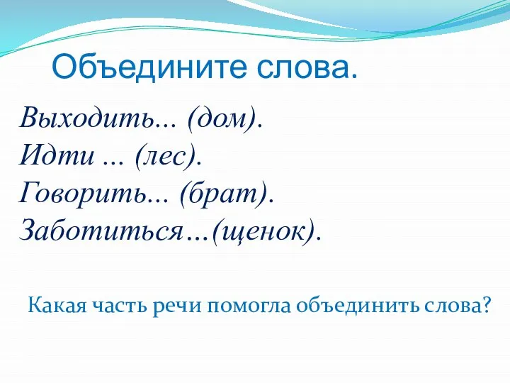 Выходить... (дом). Идти ... (лес). Говорить... (брат). Заботиться…(щенок). Объедините слова. Какая часть речи помогла объединить слова?