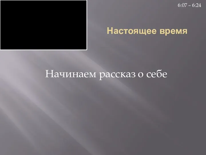 Настоящее время Начинаем рассказ о себе 6:07 – 6:24