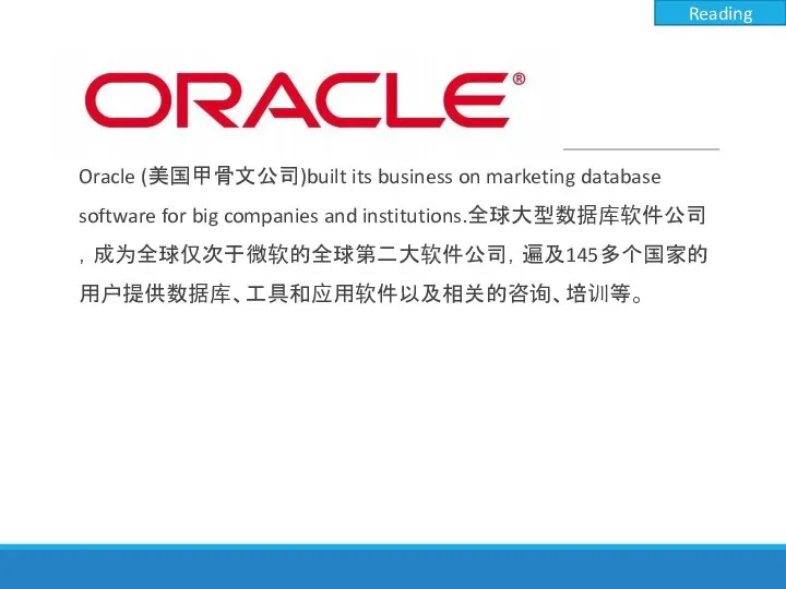 Oracle (美国甲骨文公司)built its business on marketing database software for big companies and institutions.全球大型数据库软件公司，成为全球仅次于微软的全球第二大软件公司，遍及145多个国家的用户提供数据库、工具和应用软件以及相关的咨询、培训等。 Reading