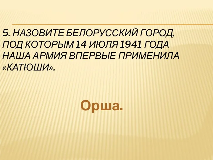 5. НАЗОВИТЕ БЕЛОРУССКИЙ ГОРОД, ПОД КОТОРЫМ 14 ИЮЛЯ 1941 ГОДА НАША АРМИЯ ВПЕРВЫЕ ПРИМЕНИЛА «КАТЮШИ». Орша.