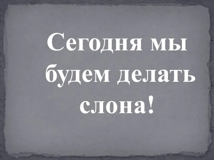 Сегодня мы будем делать слона!