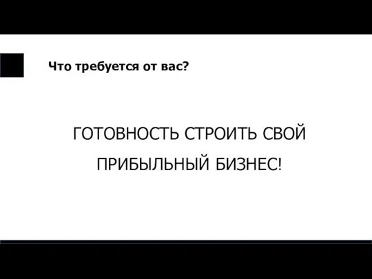 Что требуется от вас? ГОТОВНОСТЬ СТРОИТЬ СВОЙ ПРИБЫЛЬНЫЙ БИЗНЕС!