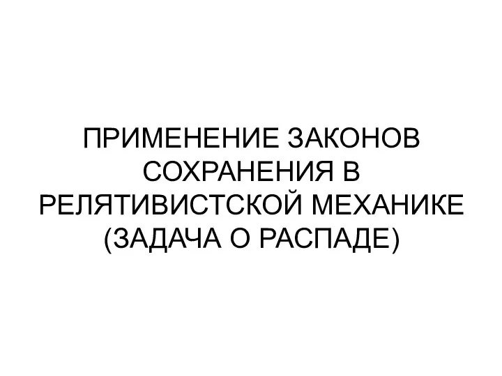 ПРИМЕНЕНИЕ ЗАКОНОВ СОХРАНЕНИЯ В РЕЛЯТИВИСТСКОЙ МЕХАНИКЕ (ЗАДАЧА О РАСПАДЕ)