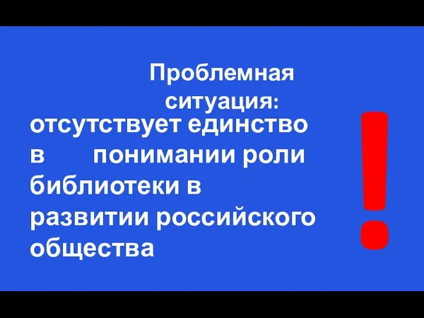 отсутствует единство в понимании роли библиотеки в развитии российского общества Проблемная ситуация: !