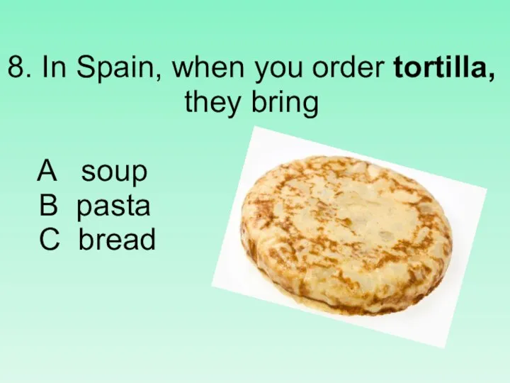 8. In Spain, when you order tortilla, they bring A soup B pasta C bread