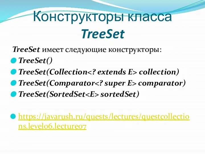 Конструкторы класса TreeSet TreeSet имеет следующие конструкторы: TreeSet() TreeSet(Collection сollection) TreeSet(Comparator соmрarator) TreeSet(SortedSet sortedSet) https://javarush.ru/quests/lectures/questcollections.level06.lecture07