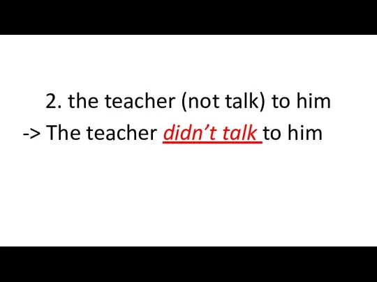 2. the teacher (not talk) to him -> The teacher didn’t talk to him