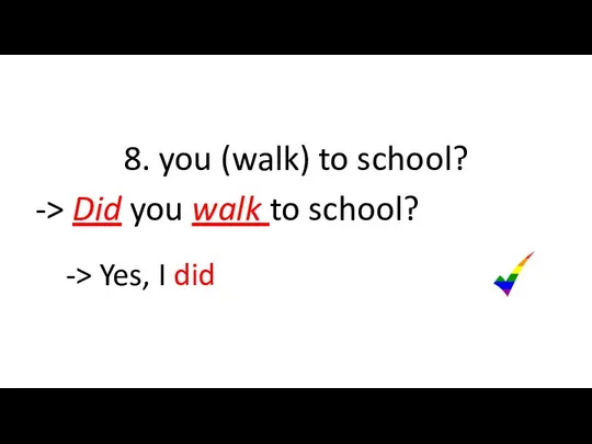 8. you (walk) to school? -> Did you walk to school? -> Yes, I did