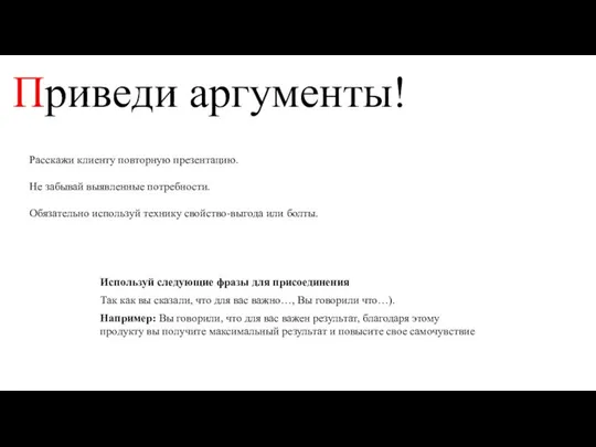 Приведи аргументы! Расскажи клиенту повторную презентацию. Не забывай выявленные потребности. Обязательно используй технику свойство-выгода или болты.