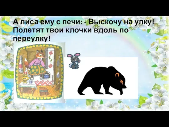 А лиса ему с печи: - Выскочу на улку! Полетят твои клочки вдоль по переулку!