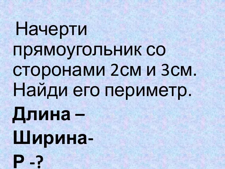 Начерти прямоугольник со сторонами 2см и 3см. Найди его периметр. Длина – Ширина- Р -?