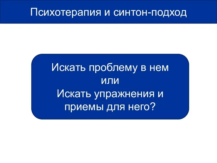 Психотерапия и синтон-подход Искать проблему в нем или Искать упражнения и приемы для него?