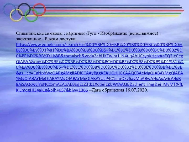 Олимпийские символы : картинки /Гугл.- Изображение (неподвижное) : электронное.- Режим доступа: https://www.google.com/search?q=%D0%BE%D0%BB%D0%B8%D0%BC%D0%BF%D0%B8%D0%B9%D1%81%D0%BA%D0%B8%D0%B5+%D1%81%D0%B8%D0%BC%D0%B2%D0%BE%D0%BB%D1%8B&tbm=isch&ved=2ahUKEwjnrJ_N4tjqAhUCsyoKHcivAaEQ2-cCegQIABAA&oq=%D0%BE%D0%BB%D0%B8%D0%BC%D0%BF%D0%B8%D0%B9%D1%81%D0%BA%D0%B8%D0%B5+%D1%81%D0%B8%D0%BC%D0%B2%D0%BE%D0%BB%D1%8B&gs_lcp=CgNpbWcQARgAMgIIADICCAAyBggAEAUQHjIGCAAQCBAeMgQIABAYMgQIABAYMgQIABAYMgQIABAYMgQIABAYMgQIABAYULP4C1ijmQxg6agMaABwAHgAgAGcA4gB8AiSAQcwLjYuNC0xmAEAoAEBqgELZ3dzLXdpei1pbWfAAQE&sclient=img&ei=MvMTX-fLKILmqgHI34aICg&bih=657&biw=1366 –Дата обращения 19.07.2020.