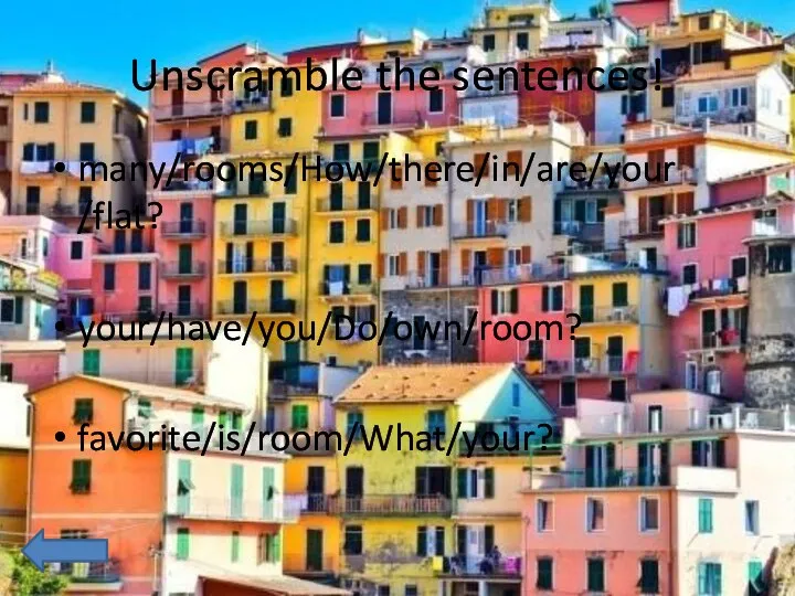 Unscramble the sentences! many/rooms/How/there/in/are/your/flat? your/have/you/Do/own/room? favorite/is/room/What/your?