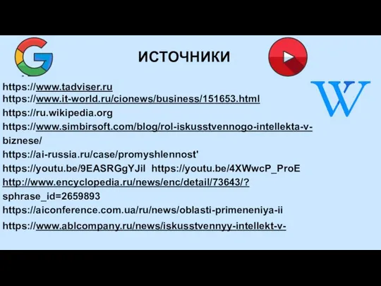 ИСТОЧНИКИ https://www.tadviser.ru https://www.it-world.ru/cionews/business/151653.html https://ru.wikipedia.org https://www.simbirsoft.com/blog/rol-iskusstvennogo-intellekta-v- biznese/ https://ai-russia.ru/case/promyshlennost' https://youtu.be/9EASRGgYJiI https://youtu.be/4XWwcP_ProE http://www.encyclopedia.ru/news/enc/detail/73643/? sphrase_id=2659893 https://aiconference.com.ua/ru/news/oblasti-primeneniya-ii https://www.ablcompany.ru/news/iskusstvennyy-intellekt-v-