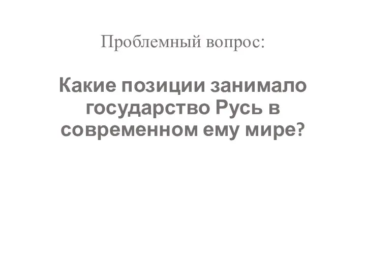 Проблемный вопрос: Какие позиции занимало государство Русь в современном ему мире?