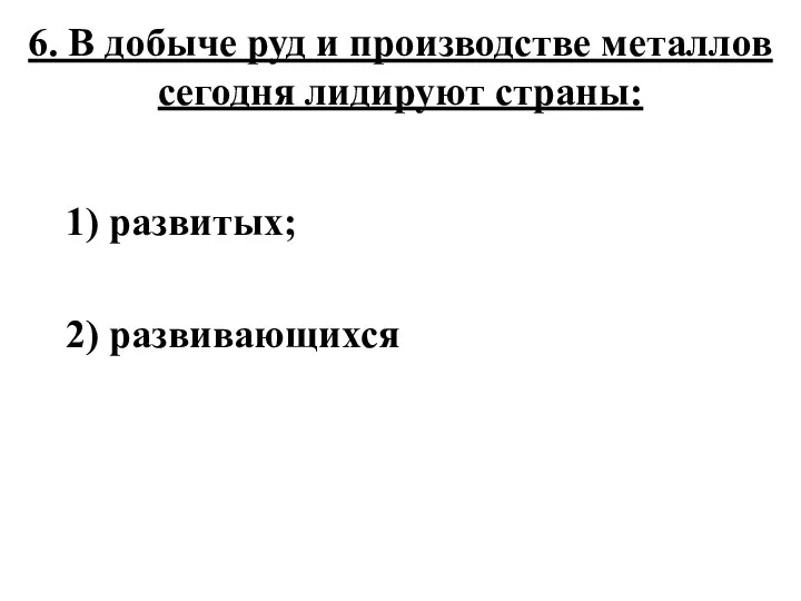 6. В добыче руд и производстве металлов сегодня лидируют страны: 1) развитых; 2) развивающихся