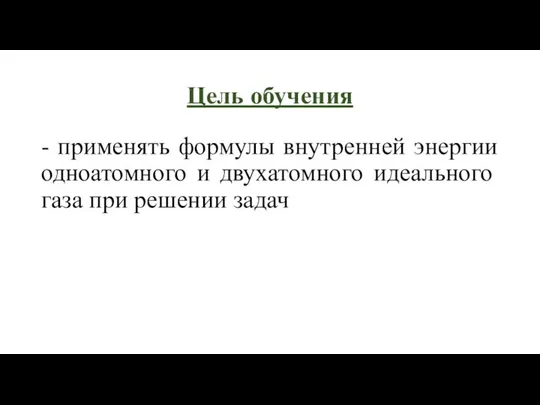 Цель обучения - применять формулы внутренней энергии одноатомного и двухатомного идеального газа при решении задач