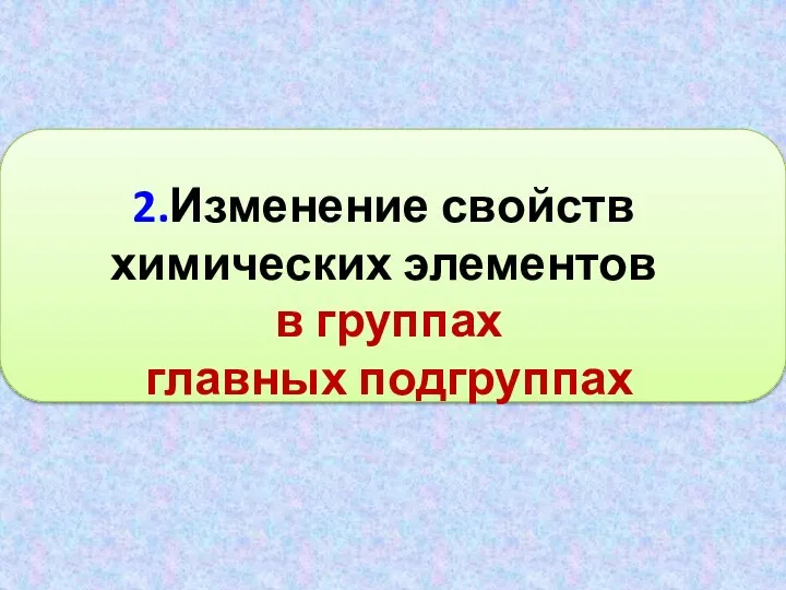 2.Изменение свойств химических элементов в группах главных подгруппах