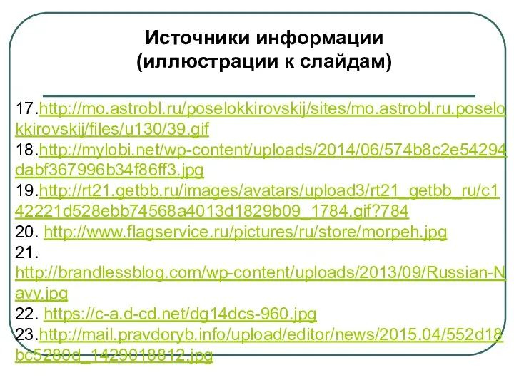 Источники информации (иллюстрации к слайдам) 17.http://mo.astrobl.ru/poselokkirovskij/sites/mo.astrobl.ru.poselokkirovskij/files/u130/39.gif 18.http://mylobi.net/wp-content/uploads/2014/06/574b8c2e54294dabf367996b34f86ff3.jpg 19.http://rt21.getbb.ru/images/avatars/upload3/rt21_getbb_ru/c142221d528ebb74568a4013d1829b09_1784.gif?784 20. http://www.flagservice.ru/pictures/ru/store/morpeh.jpg 21. http://brandlessblog.com/wp-content/uploads/2013/09/Russian-Navy.jpg 22. https://c-a.d-cd.net/dg14dcs-960.jpg 23.http://mail.pravdoryb.info/upload/editor/news/2015.04/552d18bc5280d_1429018812.jpg