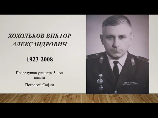 ХОХОЛЬКОВ ВИКТОР АЛЕКСАНДРОВИЧ 1923-2008 Прадедушка ученицы 5 «А» класса Петровой Софии