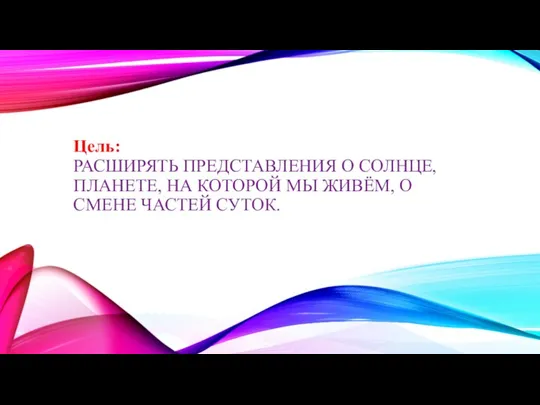 Цель: РАСШИРЯТЬ ПРЕДСТАВЛЕНИЯ О СОЛНЦЕ, ПЛАНЕТЕ, НА КОТОРОЙ МЫ ЖИВЁМ, О СМЕНЕ ЧАСТЕЙ СУТОК.