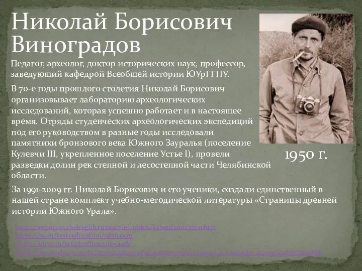 Николай Борисович Виноградов 1950 г. http://resources.chelreglib.ru:6007/el_izdan/kalend2010/vino.htm https://74.ru/text/education/58364191/ https://up74.ru/articles/news/105448/ https://zen.yandex.ru/media/id/5ec399dcce25c80f46026813/nikolai-borisovich-vinogradov-5f2cce11f43d625fb6e5d8f6 Педагог, археолог,