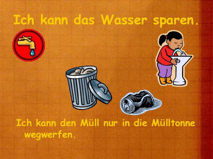 Ich kann das Wasser sparen. Ich kann den Müll nur in die Mülltonne wegwerfen.