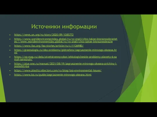 Источники информации https://news.un.org/ru/story/2020/09/1385772 https://www.worldenvironmentday.global/ru/vy-znali/chto-takoe-bioraznoobrazietps://www.worldenvironmentday.global/ru/vy-znali/chto-takoe-bioraznoobrazie https://www.fao.org/fao-stories/article/ru/c/1126980/ https://greenologia.ru/eko-problemy/gidrosfera/zagryaznenie-mirovogo-okeana.html https://np-mag.ru/dela/otvetstvennyvybor/ehkologicheskie-problemy-planety-6-samyh-sereznyh/ https://plus-one.ru/manual/2021/08/19/zagryaznenie-mirovogo-okeana-prichiny-i-posledstviya https://www.plasticcollectors.com/ru/blog/top-environmental-issues/ https://www.kp.ru/guide/zagrjaznenie-mirovogo-okeana.html