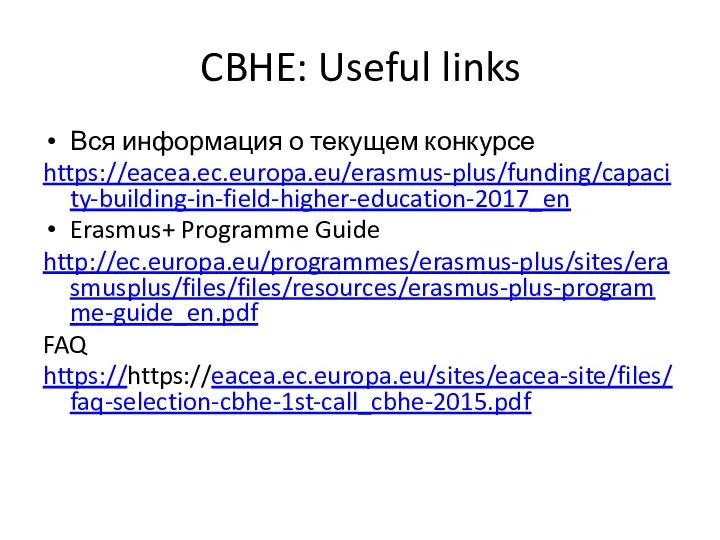 CBHE: Useful links Вся информация о текущем конкурсе https://eacea.ec.europa.eu/erasmus-plus/funding/capacity-building-in-field-higher-education-2017_en Erasmus+ Programme Guide http://ec.europa.eu/programmes/erasmus-plus/sites/erasmusplus/files/files/resources/erasmus-plus-programme-guide_en.pdf FAQ https://https://eacea.ec.europa.eu/sites/eacea-site/files/faq-selection-cbhe-1st-call_cbhe-2015.pdf