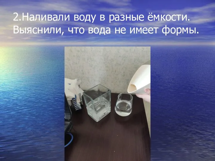 2.Наливали воду в разные ёмкости. Выяснили, что вода не имеет формы.